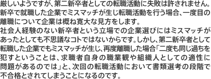 厳しいようですが、第二新卒者としての転職活動に失敗は許されません。新卒で就職した企業でミスマッチが生じ転職活動を行う場合、一度目の離職について企業は概ね寛大な見方をします。社会人経験のない新卒者という立場での企業選びにはミスマッチがあったとしても不思議なことではないからです。しかし、第二新卒者として転職した企業でもミスマッチが生じ、再度離職した場合「二度も同じ過ちを犯すということは、求職者自身の職業観や組織人としての適性に問題があるのでは」と、次回の転職活動において書類選考の段階で不合格とされてしまうことになるのです。