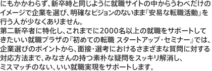 にもかかわらず、新卒時と同じように就職サイトの中からうわべだけのイメジで企業を選び、明確なビジョンのないまま「安易な転職活動」を行う人が少なくありません。第二新卒者に特化し、これまでに2000名以上の就職をサポートしてきたいい就職プラザの「初めての転職　スタートアップ・セミナー」では、企業選びのポイントから、面接・選考におけるさまざまな質問に対する対応方法まで、みなさんの持つ素朴な疑問をスッキリ解消し、ミスマッチのない、いい就職実現をサポートします。