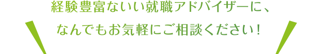 経験豊富ないい就職アドバイザーに、なんでもお気軽にご相談ください！