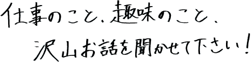 仕事のこと、趣味のこと、沢山お話を聞かせて下さい！