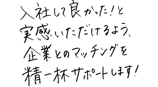 入社してよかったと実感いただけるよう、企業とのマッチングを精一杯サポートします。