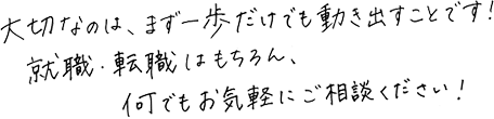 大切なのは、まず一歩だけでも動き出すことです！就職・転職はもちろん、なんでもお気軽にご相談ください！