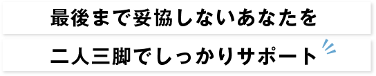 最後まで妥協しないあなたを二人三脚でしっかりサポート