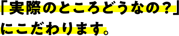 「実際のところどうなの？」にこだわります。